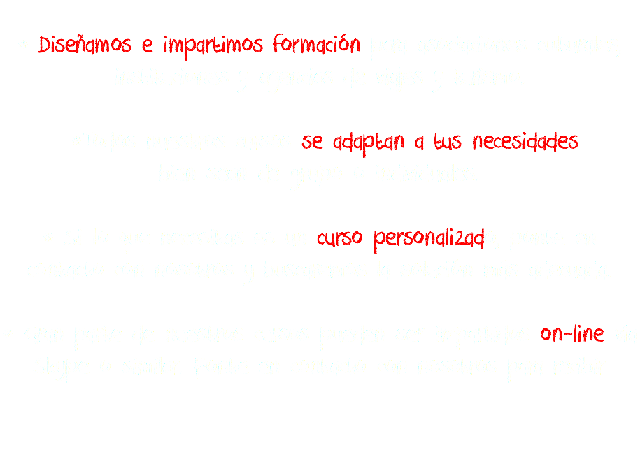 
* Diseñamos e impartimos formación para asociaciones culturales,
instituciones y agencias de viajes y turismo. *Todos nuestros cursos se adaptan a tus necesidades
bien sean de grupo o individuales. * Si lo que necesitas es un curso personalizado, ponte en contacto con nosotros y buscaremos la solución más adecuada. * Gran parte de nuestros cursos pueden ser impartidos on-line vía Skype o similar. Ponte en contacto con nosotros para recibir 